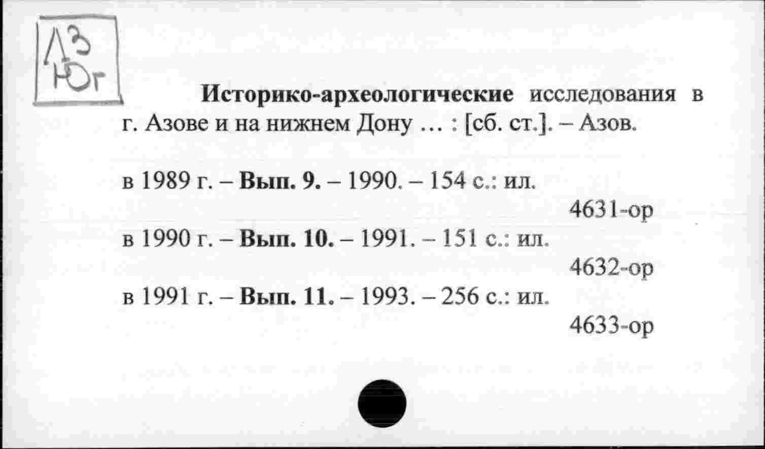 ﻿Историко-археологические исследования в г. Азове и на нижнем Дону ... : [сб. ст.]. - Азов.
в 1989 г. -Вып. 9. - 1990. - 154 с.: ил.
4631-	ор
в 1990 г. - Вып. 10. - 1991. - 151 с.: ил.
4632-	ор
в 1991 г. - Вып. 11. - 1993.-256 с.: ил.
4633-	ор